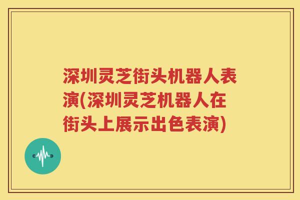 深圳灵芝街头机器人表演(深圳灵芝机器人在街头上展示出色表演)