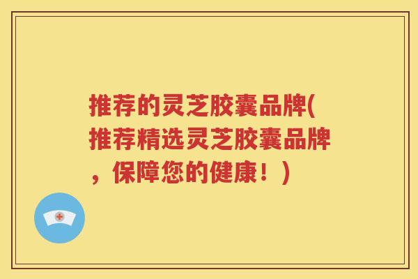 推荐的灵芝胶囊品牌(推荐精选灵芝胶囊品牌，保障您的健康！)