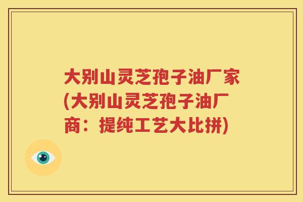 大别山灵芝孢子油厂家(大别山灵芝孢子油厂商：提纯工艺大比拼)