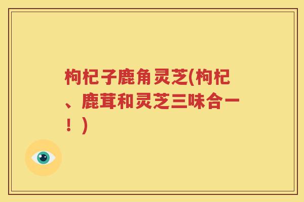 枸杞子鹿角灵芝(枸杞、鹿茸和灵芝三味合一！)