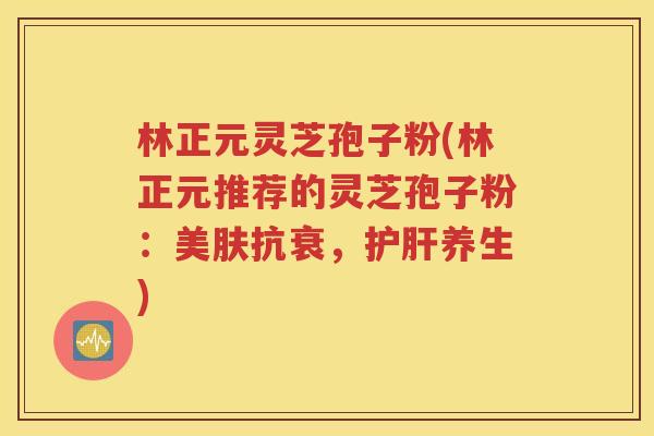 林正元灵芝孢子粉(林正元推荐的灵芝孢子粉：美肤抗衰，护肝养生)