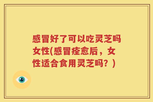 感冒好了可以吃灵芝吗女性(感冒痊愈后，女性适合食用灵芝吗？)