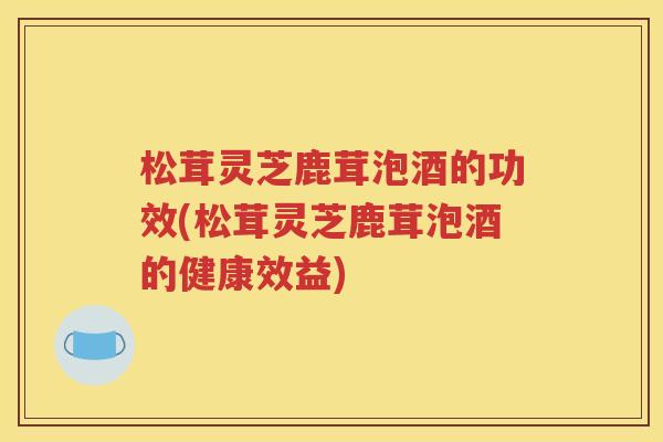 松茸灵芝鹿茸泡酒的功效(松茸灵芝鹿茸泡酒的健康效益)