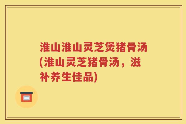 淮山淮山灵芝煲猪骨汤(淮山灵芝猪骨汤，滋补养生佳品)
