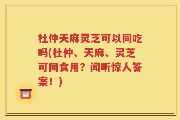 杜仲天麻灵芝可以同吃吗(杜仲、天麻、灵芝可同食用？闻听惊人答案！)
