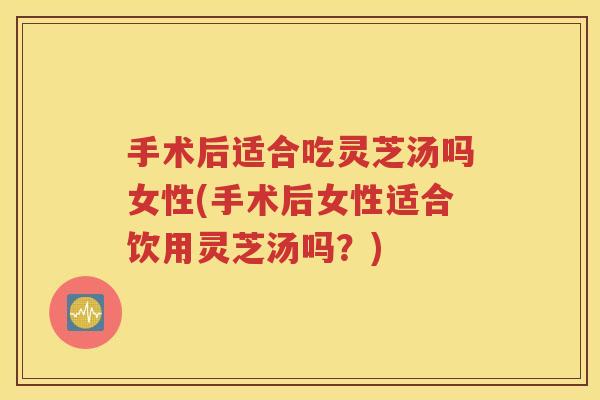 手术后适合吃灵芝汤吗女性(手术后女性适合饮用灵芝汤吗？)