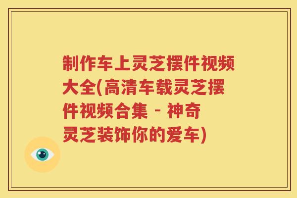 制作车上灵芝摆件视频大全(高清车载灵芝摆件视频合集 - 神奇灵芝装饰你的爱车)