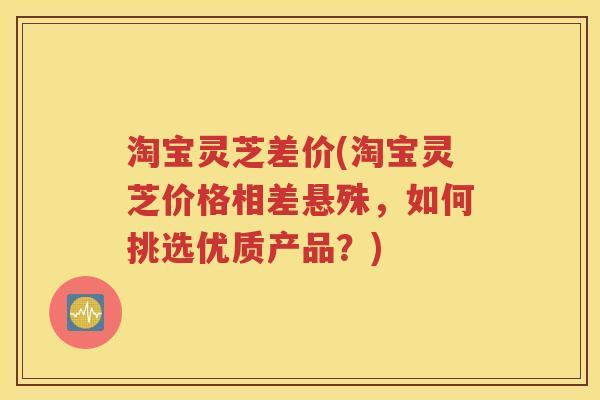 淘宝灵芝差价(淘宝灵芝价格相差悬殊，如何挑选优质产品？)