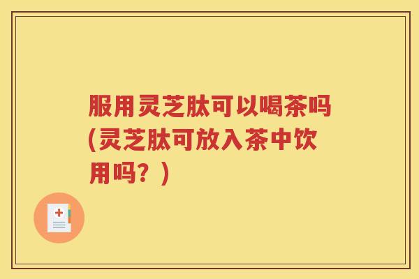 服用灵芝肽可以喝茶吗(灵芝肽可放入茶中饮用吗？)