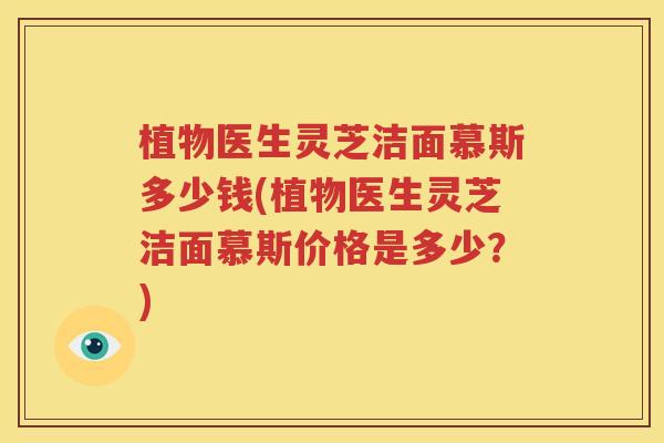 植物医生灵芝洁面慕斯多少钱(植物医生灵芝洁面慕斯价格是多少？)
