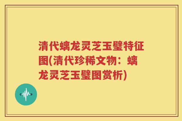 清代螭龙灵芝玉璧特征图(清代珍稀文物：螭龙灵芝玉璧图赏析)