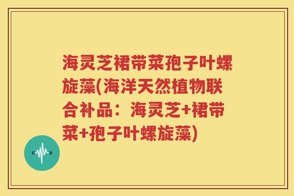 海灵芝裙带菜孢子叶螺旋藻(海洋天然植物联合补品：海灵芝+裙带菜+孢子叶螺旋藻)