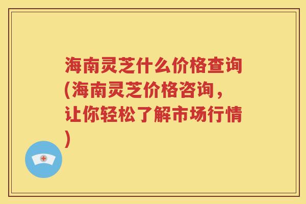 海南灵芝什么价格查询(海南灵芝价格咨询，让你轻松了解市场行情)