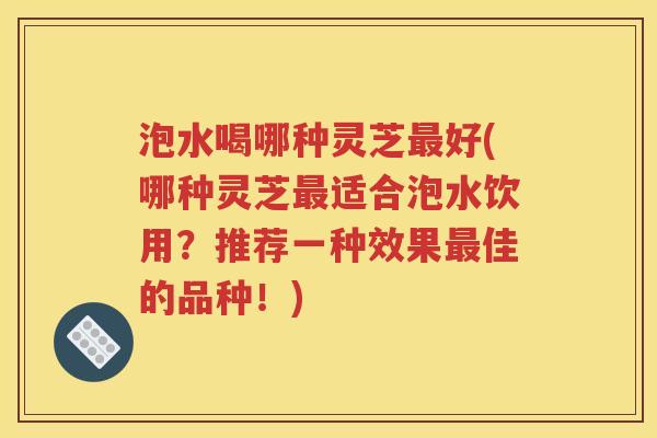 泡水喝哪种灵芝最好(哪种灵芝最适合泡水饮用？推荐一种效果最佳的品种！)