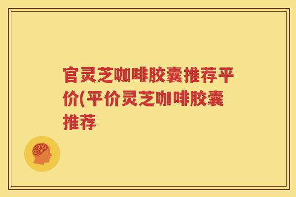 官灵芝咖啡胶囊推荐平价(平价灵芝咖啡胶囊推荐