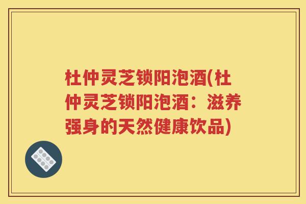 杜仲灵芝锁阳泡酒(杜仲灵芝锁阳泡酒：滋养强身的天然健康饮品)