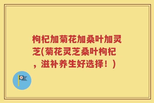 枸杞加菊花加桑叶加灵芝(菊花灵芝桑叶枸杞，滋补养生好选择！)
