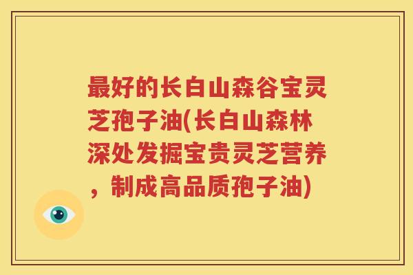 最好的长白山森谷宝灵芝孢子油(长白山森林深处发掘宝贵灵芝营养，制成高品质孢子油)