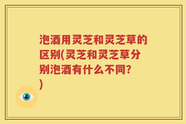 泡酒用灵芝和灵芝草的区别(灵芝和灵芝草分别泡酒有什么不同？ )