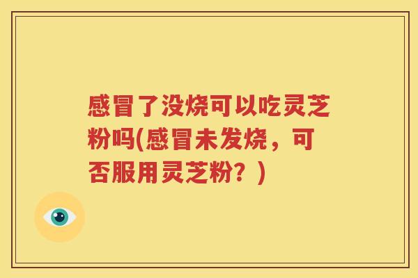 感冒了没烧可以吃灵芝粉吗(感冒未发烧，可否服用灵芝粉？)