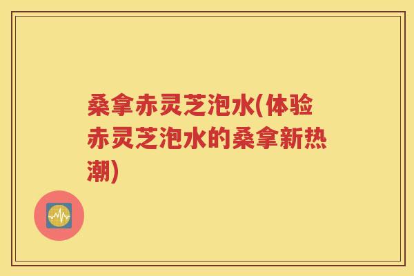 桑拿赤灵芝泡水(体验赤灵芝泡水的桑拿新热潮)