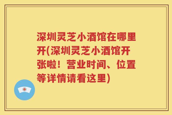 深圳灵芝小酒馆在哪里开(深圳灵芝小酒馆开张啦！营业时间、位置等详情请看这里)