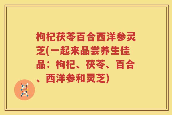 枸杞茯苓百合西洋参灵芝(一起来品尝养生佳品：枸杞、茯苓、百合、西洋参和灵芝)