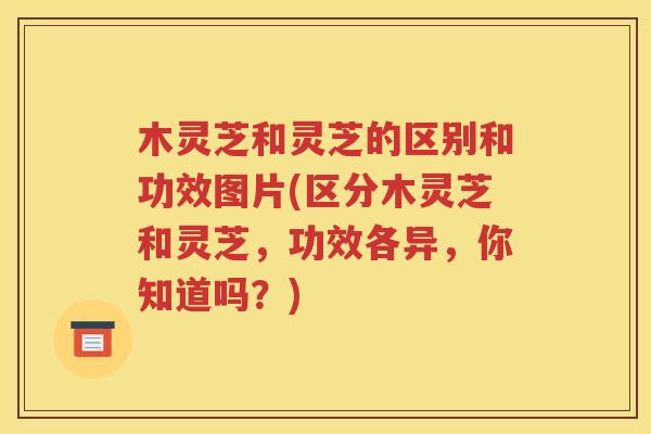 木灵芝和灵芝的区别和功效图片(区分木灵芝和灵芝，功效各异，你知道吗？)