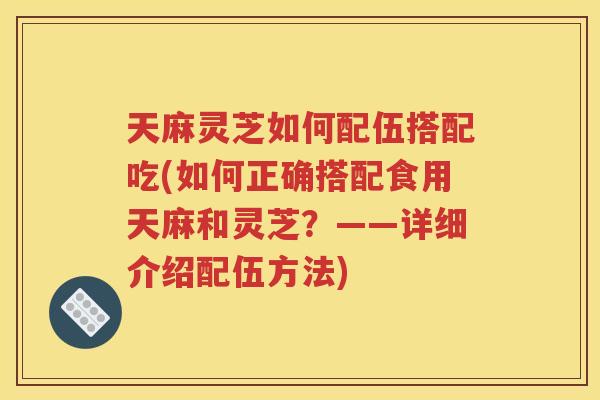 天麻灵芝如何配伍搭配吃(如何正确搭配食用天麻和灵芝？——详细介绍配伍方法)