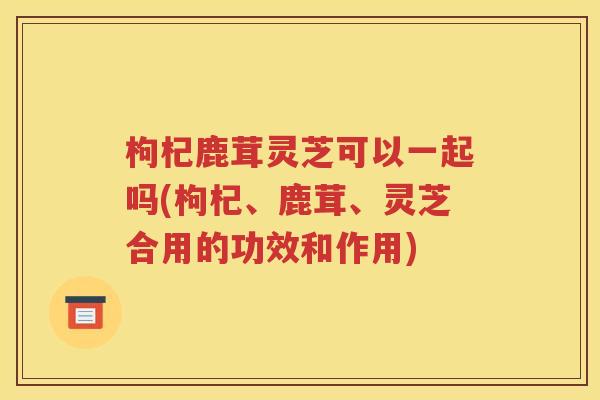 枸杞鹿茸灵芝可以一起吗(枸杞、鹿茸、灵芝合用的功效和作用)