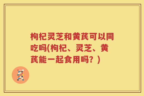 枸杞灵芝和黄芪可以同吃吗(枸杞、灵芝、黄芪能一起食用吗？)