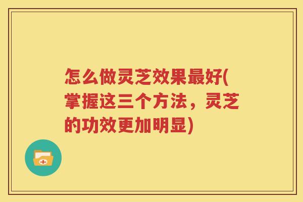 怎么做灵芝效果最好(掌握这三个方法，灵芝的功效更加明显)