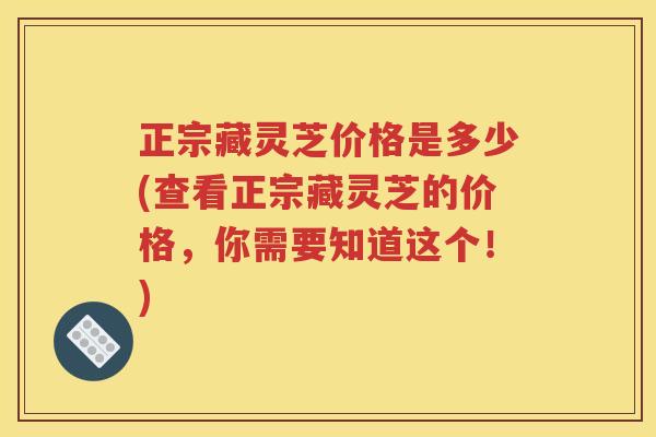 正宗藏灵芝价格是多少(查看正宗藏灵芝的价格，你需要知道这个！)