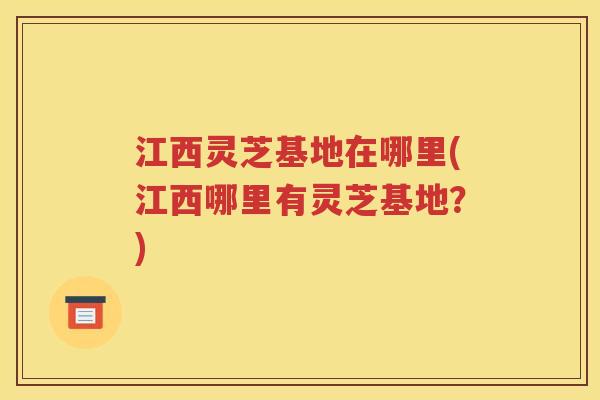 江西灵芝基地在哪里(江西哪里有灵芝基地？)