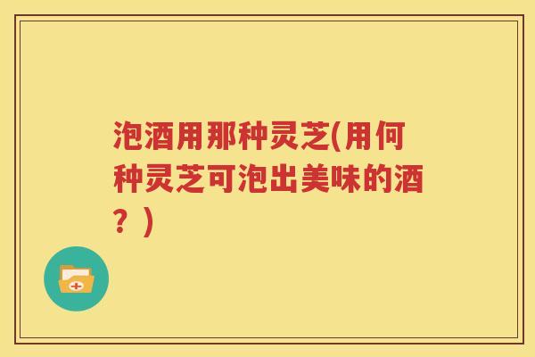 泡酒用那种灵芝(用何种灵芝可泡出美味的酒？)