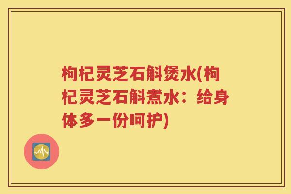 枸杞灵芝石斛煲水(枸杞灵芝石斛煮水：给身体多一份呵护)