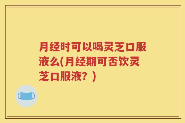 月经时可以喝灵芝口服液么(月经期可否饮灵芝口服液？)