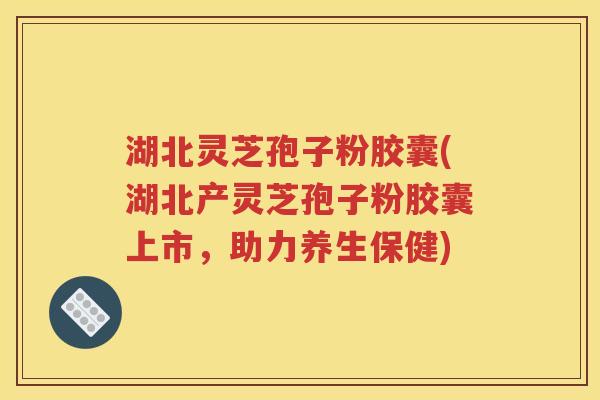 湖北灵芝孢子粉胶囊(湖北产灵芝孢子粉胶囊上市，助力养生保健)