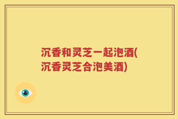沉香和灵芝一起泡酒(沉香灵芝合泡美酒)