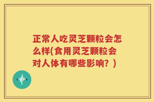 正常人吃灵芝颗粒会怎么样(食用灵芝颗粒会对人体有哪些影响？)