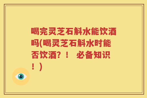 喝完灵芝石斛水能饮酒吗(喝灵芝石斛水时能否饮酒？！ 必备知识！)
