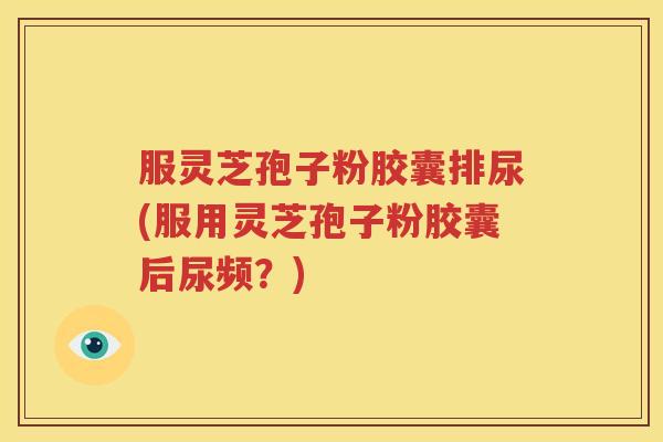 服灵芝孢子粉胶囊排尿(服用灵芝孢子粉胶囊后尿频？)