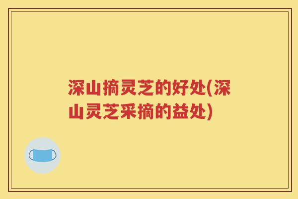 深山摘灵芝的好处(深山灵芝采摘的益处)