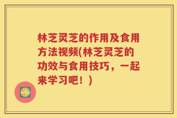 林芝灵芝的作用及食用方法视频(林芝灵芝的功效与食用技巧，一起来学习吧！)