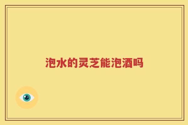泡水的灵芝能泡酒吗