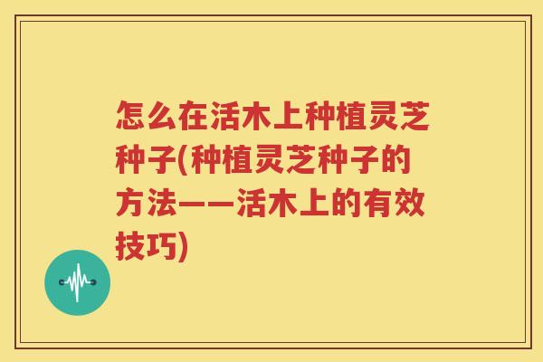 怎么在活木上种植灵芝种子(种植灵芝种子的方法——活木上的有效技巧)