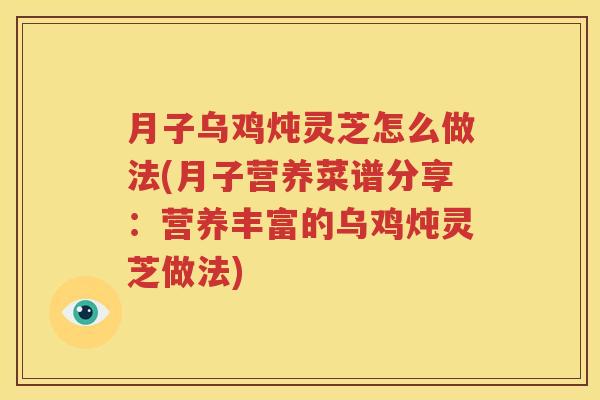 月子乌鸡炖灵芝怎么做法(月子营养菜谱分享：营养丰富的乌鸡炖灵芝做法)