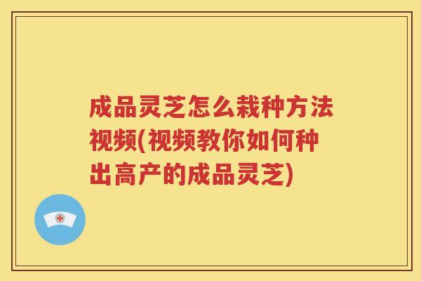 成品灵芝怎么栽种方法视频(视频教你如何种出高产的成品灵芝)