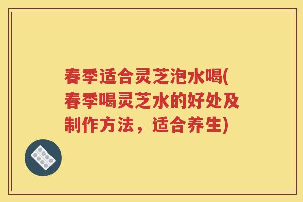 春季适合灵芝泡水喝(春季喝灵芝水的好处及制作方法，适合养生)