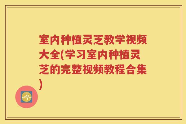 室内种植灵芝教学视频大全(学习室内种植灵芝的完整视频教程合集)